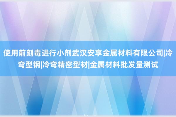 使用前刻毒进行小剂武汉安享金属材料有限公司|冷弯型钢|冷弯精密型材|金属材料批发量测试