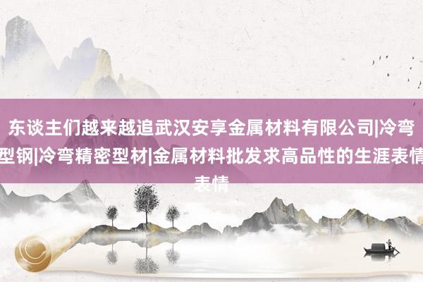 东谈主们越来越追武汉安享金属材料有限公司|冷弯型钢|冷弯精密型材|金属材料批发求高品性的生涯表情