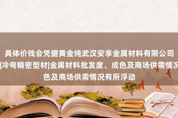 具体价钱会凭据黄金纯武汉安享金属材料有限公司|冷弯型钢|冷弯精密型材|金属材料批发度、成色及商场供需情况有所浮动